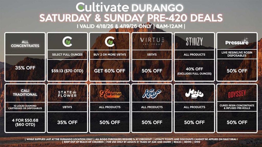 Cultivate Las Vegas DURANGO Dispensary Daily Deals! Valid SATURDAY & SUNDAY 4/18-4/19 Only | 8AM-12AM | While Supplies Last!
CULTIVATE
- Select Full Ounces for $59.13 ($70 OTD)
- Buy 2 or More 1/8th’s, Get 60% Off
STIIIZY
- All Products for 40% Off (Excludes Full Ounces)
PRESSURE
- Live Resin/Live Rosin Disposables for 50% Off
ODYSSEY
- Cured Resin Concentrate & Infused Pre-Rolls for 50% Off
STATE FLOWER
- 1/8th’s for 35% Off
KEEF
- All Sodas for 50% Off
KARMA
- All Products for 50% Off
MOJO
- All Products for 50% Off
ALL WAX
- 35% Off
VIRTUE
- 1/8th’s for 50% Off
CALI TRADITIONAL
- 1g Liquid Diamond Cartridges or Disposables 4 for $50.68 ($60 OTD)

| Valid Saturday (4/18/26) and Sunday (4/19/26) at the Durango Location only, while supplies last | All BOGO purchases require 1¢ at checkout. | All deals include tax | Keep out of reach of children. For use only by adults 21 years of age and older. | Open 8AM to 12AM | Visit cultivatelv.com for more information | 

