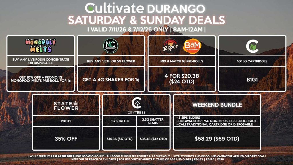 STATE FLOWER - 1/8th’s for 35% Off NATURE’S CHEMISTRY - Buy Any 1/8th or 5g Flower, Get a 4g Shaker for 1¢ CULTIVATE - 1g/.5g Cartridges B1G1 JASPER/BAM - Mix & Match 1g Pre-Rolls 4 for $20.38 ($24 OTD) MONOPOLY MELTS - Buy Any Live Rosin Concentrate or Disposable, Get 10% Off + Promo 1g Monopoly Melts Pre-Roll for 1¢ CITY TREES - 1g Shatter for $14.36 ($17 OTD) - 3.5g Shatter Slabs for $35.48 ($42 OTD) WEEKEND BUNDLE - 3 SIPs, 1 Dogwalkers 1.75g Non-Infused Pre-Roll Pack, & Cali Traditional Cartridge/Disposable for $58.29 ($69 OTD) | Valid Saturday (7/11/26) and Sunday (7/12/26) at the Durango Location only, while supplies last | All BOGO purchases require 1¢ at checkout. | All deals include tax | Keep out of reach of children. For use only by adults 21 years of age and older. | Open 8AM to 12AM | Visit cultivatelv.com for more information |