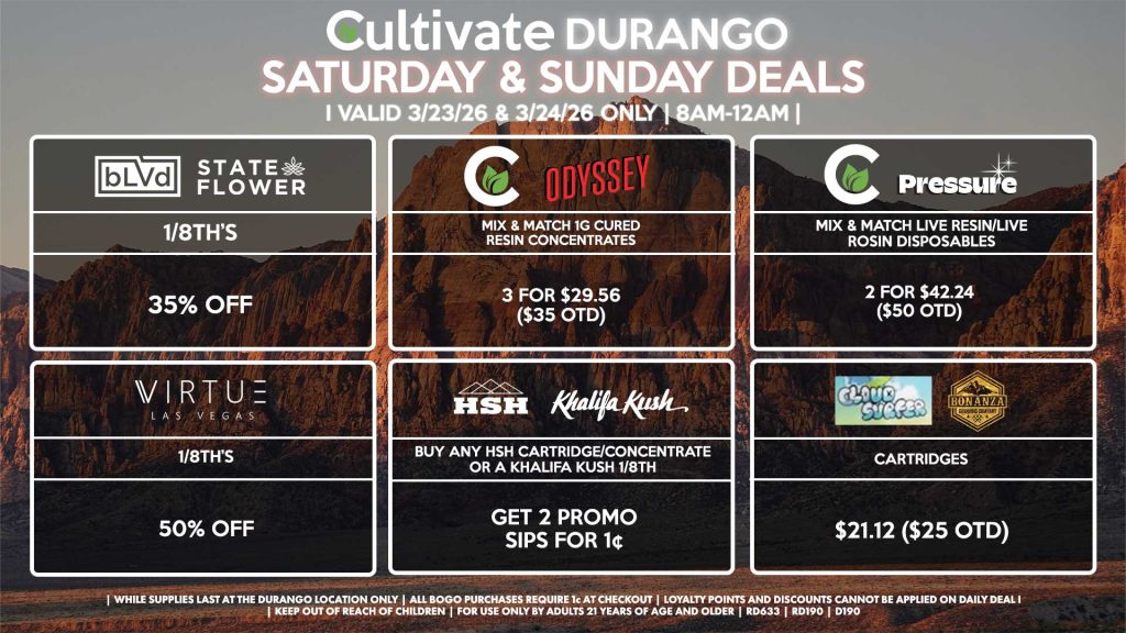 Cultivate Las Vegas DURANGO Dispensary Daily Deals! Valid SATURDAY & SUNDAY 3/21-3/22 Only | 8AM-12AM | While Supplies Last!
BLVD/STATE FLOWER
- 1/8th’s for 35% Off
VIRTUE
- 1/8th’s for 50% Off
CULTIVATE/PRESSURE
- Mix & Match Live Resin/Live Rosin Disposables 2 for $50.68 ($60 OTD)
CULTIVATE/ODYSSEY
- Mix & Match 1g Cured Resin Concentrates 3 for $29.56 ($35 OTD)
CLOUD SURFER/BONANZA
- Cartridges for $21.12 ($25 OTD)
HSH/KHALIFA KUSH
- Buy Any HSH Cartridge/Concentrate or a Khalifa Kush 1/8th, Get 2 Promo Sips for 1¢
| Valid Saturday (3/21/26) and Sunday (3/22/26) at the Durango Location only, while supplies last | All BOGO purchases require 1¢ at checkout. | All deals include tax | Keep out of reach of children. For use only by adults 21 years of age and older. | Open 8AM to 12AM | Visit cultivatelv.com for more information |