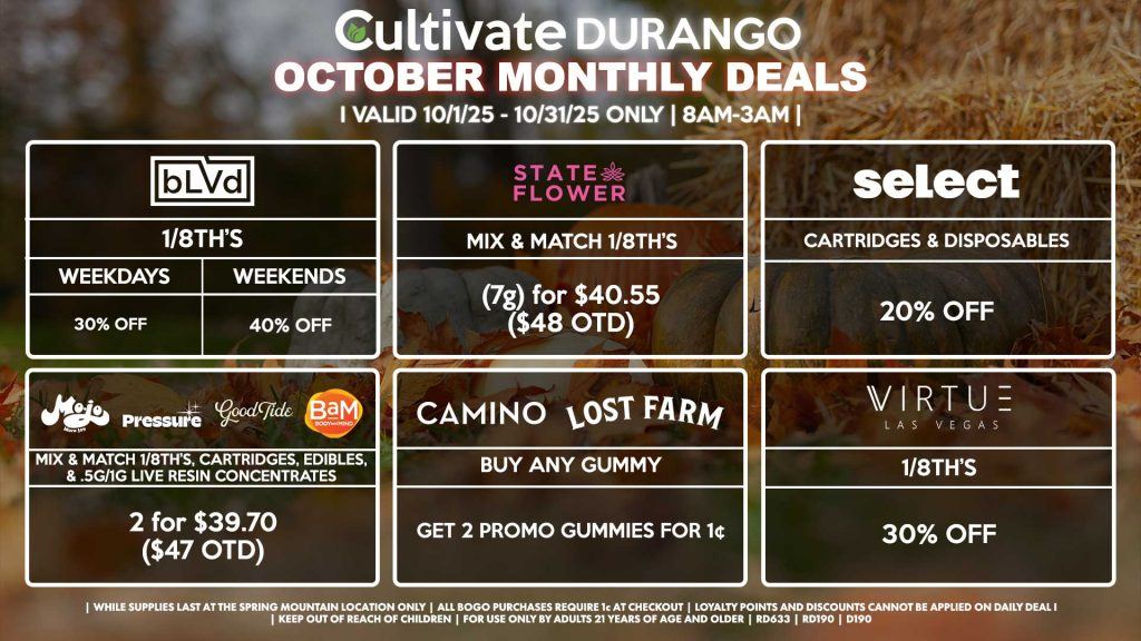 Cultivate Las Vegas DURANGO Dispensary Monthly Deals! Valid Month of October 10/1-10/30 Only | 8AM-12AM | While Supplies Last! BLVD - 1/8th’s for 30% Off (Weekdays) - 1/8th’s for 40% Off (Weekends) STATE FLOWER - Mix & Match 1/8th’s (7g) for $40.55 ($48 OTD) CAMINO/LOST FARMS - Buy Any Gummy, Get 2 Promo Gummies for 1¢ BAM/MOJO/GOOD TIDE/PRESSURE - Mix & Match 1/8th’s, Cartridges, Edibles, & .5g/1g Live Resin Concentrates 2 for $39.70 ($47 OTD) SELECT - Cartridges & Disposables for 20% Off VIRTUE - 1/8th’s for 30% Off | Valid Month of October (10/1/25) - (10/31/25) at the Durango Location only, while supplies last | All BOGO purchases require 1¢ at checkout. | All deals include tax | Keep out of reach of children. For use only by adults 21 years of age and older. | Visit cultivatelv.com for more information |