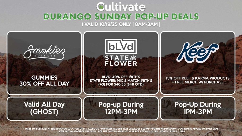 SUNDAY - SMOKIEZ (SM & D) Gummies 30% Off All Day Valid All Day (GHOST) BLVD/STATE FLOWER (D) BLVD: 40% OFF 1/8th’s STATE FLOWER: Mix & Match 1/8th’s (7g) for $40.55 ($48 OTD) Pop-up During 12PM-3PM KEEF (D) 15% Off Keef & Karma Products + Free Merch w/ Purchase Pop-Up During 1PM-3PM