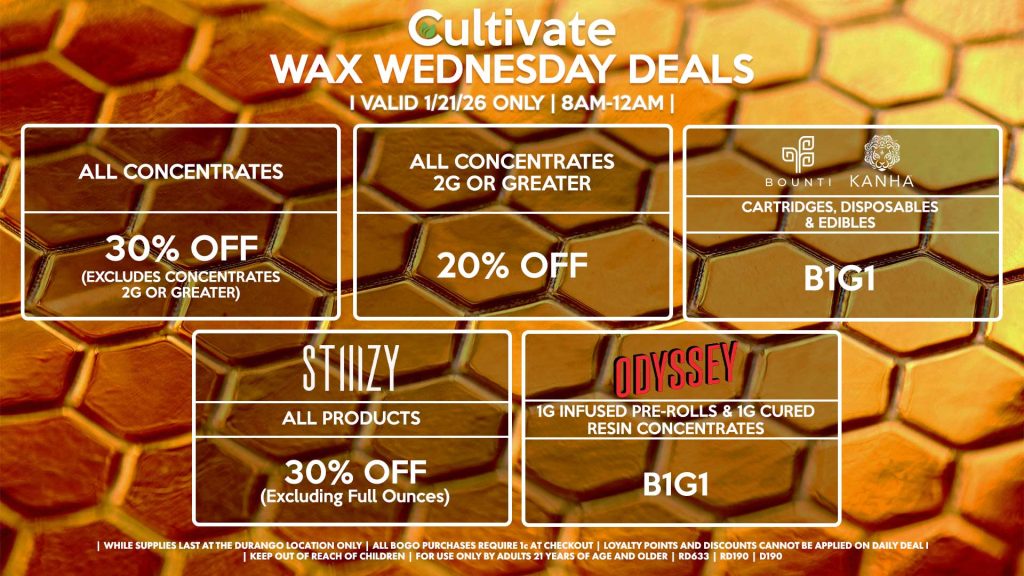 Cultivate Las Vegas DURANGO Dispensary Daily Deals! Valid WEDNESDAY 1/21 Only | 8AM-12AM | While Supplies Last! ALL CONCENTRATES - 30% OFF (Excludes Concentrates 2g Or Greater) ALL CONCENTRATES 2G OR GREATER - 20% OFF STIIIZY - All Products for 30% Off BOUNTI/KANHA - Cartridges, Disposables & Edibles B1G1 ODYSSEY - 1g Infused Pre-Rolls & 1g Cured Resin Concentrates for B1G1 | Valid Wednesday (1/21/26) at the Durango Location only, while supplies last | All BOGO purchases require 1¢ at checkout. | All deals include tax | Keep out of reach of children. For use only by adults 21 years of age and older. | Open 8AM to 12AM | Visit cultivatelv.com for more information |