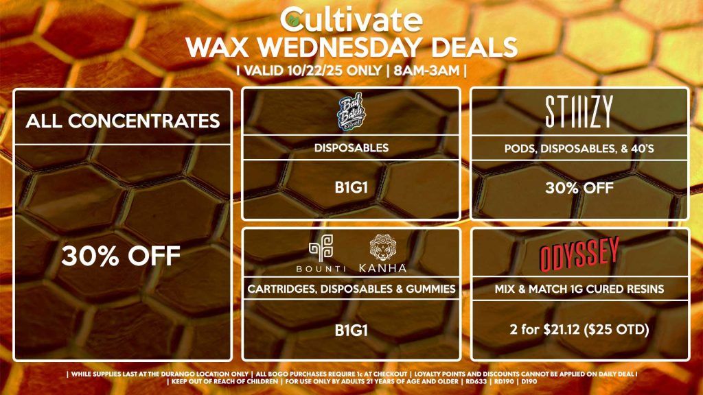 Cultivate Las Vegas DURANGO Dispensary Daily Deals! Valid WEDNESDAY 10/22 Only | 8AM-12AM | While Supplies Last! ALL CONCENTRATES 30% Off All Concentrates STIIIZY - Pods, Disposables, & 40’s for 30% Off BOUNTI/KANHA - Cartridges, Disposables & Edibles B1G1 ODYSSEY - Mix & Match 1g Cured Resins 2 for $21.12 ($25 OTD) BAD BATCH - Disposables B1G1 | Valid Wednesday (10/22/25) at the Durango Location only, while supplies last | All BOGO purchases require 1¢ at checkout. | All deals include tax | Keep out of reach of children. For use only by adults 21 years of age and older. | Open 8AM to 12AM | Visit cultivatelv.com for more information |