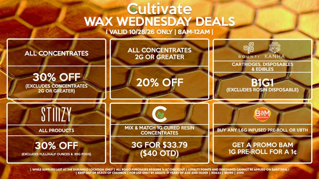 Cultivate Las Vegas DURANGO Dispensary Daily Deals! Valid WEDNESDAY 10/21 Only | 8AM-12AM | While Supplies Last! ALL CONCENTRATES - 30% OFF (Excludes Concentrates 2g Or Greater) ALL CONCENTRATES 2G OR GREATER - 20% OFF STIIIZY - All Products for 30% Off (Excludes Full/Half Ounces & .95g Pods) BOUNTI/KANHA - Cartridges, Disposables & Edibles B1G1 (Excludes Rosin Disposable) CULTIVATE - Mix & Match 1g Cured Resin Concentrates 3g for $33.79 ($40 OTD) BAM - Buy Any 1.6g Infused Pre-Roll or 1/8th, Get a Promo BaM 1g Pre-Roll for a 1¢ | Valid Wednesday (10/28/26) at the Durango Location only, while supplies last | All BOGO purchases require 1¢ at checkout. | All deals include tax | Keep out of reach of children. For use only by adults 21 years of age and older. | Open 8AM to 12AM | Visit cultivatelv.com for more information |