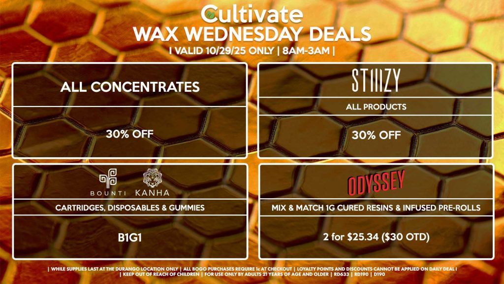 Cultivate Las Vegas DURANGO Dispensary Daily Deals! Valid WEDNESDAY 10/29 Only | 8AM-12AM | While Supplies Last! ALL CONCENTRATES 30% Off All Concentrates STIIIZY - All Products for 30% Off BOUNTI/KANHA - Cartridges, Disposables & Edibles B1G1 ODYSSEY - Mix & Match 1g Cured Resins & Infused Pre-Rolls 2 for $25.34 ($30 OTD) | Valid Wednesday (10/29/25) at the Durango Location only, while supplies last | All BOGO purchases require 1¢ at checkout. | All deals include tax | Keep out of reach of children. For use only by adults 21 years of age and older. | Open 8AM to 12AM | Visit cultivatelv.com for more information |