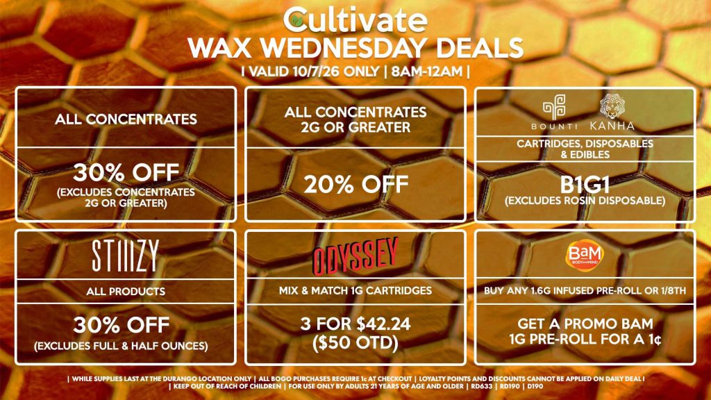 Cultivate Las Vegas DURANGO Dispensary Daily Deals! Valid WEDNESDAY 10/7 Only | 8AM-12AM | While Supplies Last! ALL CONCENTRATES - 30% OFF (Excludes Concentrates 2g Or Greater) ALL CONCENTRATES 2G OR GREATER - 20% OFF STIIIZY - All Products for 30% Off (Excludes Full & Half Ounces) BOUNTI/KANHA - Cartridges, Disposables & Edibles B1G1 (Excludes Rosin Disposable) ODYSSEY - Mix & Match 1g Cartridges 3 for $42.24 ($50 OTD) BAM - Buy Any 1.6g Infused Pre-Roll or 1/8th, Get a Promo BaM 1g Pre-Roll for a 1¢ | Valid Wednesday (10/7/26) at the Durango Location only, while supplies last | All BOGO purchases require 1¢ at checkout. | All deals include tax | Keep out of reach of children. For use only by adults 21 years of age and older. | Open 8AM to 12AM | Visit cultivatelv.com for more information |