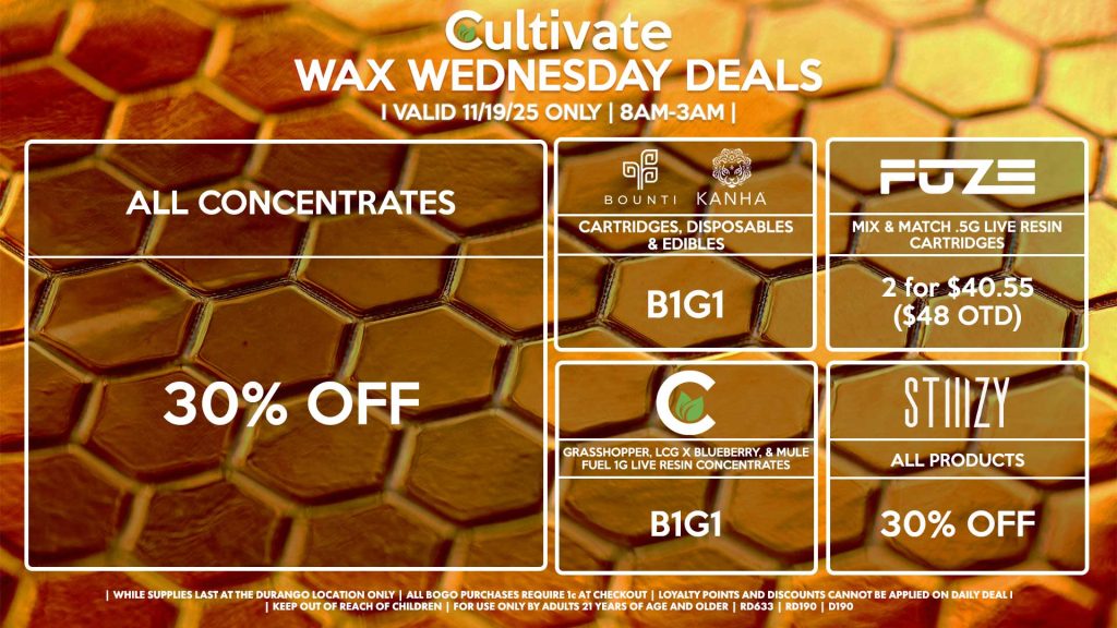 Cultivate Las Vegas DURANGO Dispensary Daily Deals! Valid WEDNESDAY 11/19 Only | 8AM-12AM | While Supplies Last! ALL CONCENTRATES 30% Off All Concentrates STIIIZY - All Products for 30% Off BOUNTI/KANHA - Cartridges, Disposables & Edibles B1G1 CULTIVATE - Grasshopper, LCG x Blueberry, & Mule Fuel 1g Live Resin Concentrates B1G1 FUZE - Mix & Match .5g Live Resin Cartridges 2 for $40.55 ($48 OTD) | Valid Wednesday (11/19/25) at the Durango Location only, while supplies last | All BOGO purchases require 1¢ at checkout. | All deals include tax | Keep out of reach of children. For use only by adults 21 years of age and older. | Open 8AM to 12AM | Visit cultivatelv.com for more information |