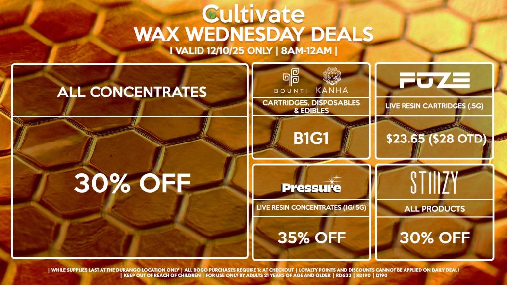 Cultivate Las Vegas DURANGO Dispensary Daily Deals! Valid WEDNESDAY 12/3 Only | 8AM-12AM | While Supplies Last! ALL CONCENTRATES - 30% OFF STIIIZY - All Products for 30% Off BOUNTI/KANHA - Cartridges, Disposables & Edibles B1G1 FUZE - Live Resin Cartridges (.5g) for $23.65 ($28 OTD) PRESSURE - Live Resin Concentrates (1g/.5g) for 35% Off | Valid Wednesday (12/3/25) at the Durango Location only, while supplies last | All BOGO purchases require 1¢ at checkout. | All deals include tax | Keep out of reach of children. For use only by adults 21 years of age and older. | Open 8AM to 12AM | Visit cultivatelv.com for more information |