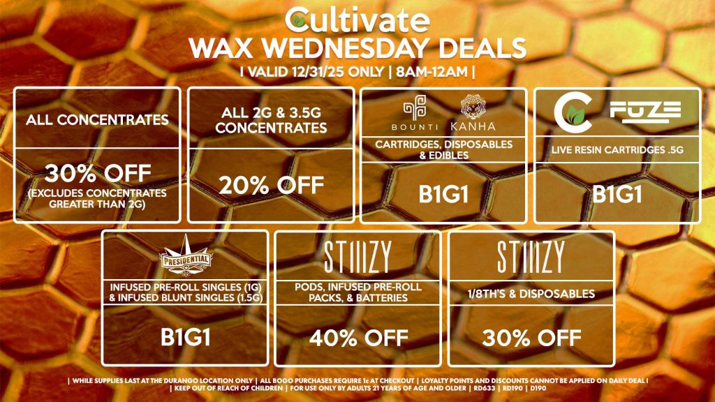 Cultivate Las Vegas DURANGO Dispensary Daily Deals! Valid WEDNESDAY 12/31 Only | 8AM-12AM | While Supplies Last! ALL CONCENTRATES - 30% OFF (Excludes Concentrates Greater Than 2g) ALL 2G & 3.5G CONCENTRATES - 20% OFF STIIIZY - Pods, Infused Pre-Roll Packs, & Batteries for 40% Off - 1/8th’s & Disposables for 30% Off BOUNTI/KANHA - Cartridges, Disposables & Edibles B1G1 FUZE/CULTIVATE - Live Resin Cartridges .5g for B1G1 PRESIDENTIAL - Infused Pre-Roll Singles (1g) &Infused Blunt Singles (1.5g) B1G1 | Valid Wednesday (12/31/25) at the Durango Location only, while supplies last | All BOGO purchases require 1¢ at checkout. | All deals include tax | Keep out of reach of children. For use only by adults 21 years of age and older. | Open 8AM to 12AM | Visit cultivatelv.com for more information | 