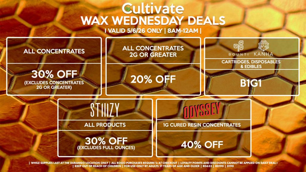 Cultivate Las Vegas DURANGO Dispensary Daily Deals! Valid WEDNESDAY 5/6 Only | 8AM-12AM | While Supplies Last!
ALL CONCENTRATES
- 30% OFF (Excludes Concentrates 2g Or Greater)
ALL CONCENTRATES 2G OR GREATER
- 20% OFF
STIIIZY
- All Products for 30% Off (Excludes Full Ounces)
BOUNTI/KANHA
- Cartridges, Disposables & Edibles B1G1
ODYSSEY
- 1g Cured Resin Concentrates for 40% Off

| Valid Wednesday (5/6/26) at the Durango Location only, while supplies last | All BOGO purchases require 1¢ at checkout. | All deals include tax | Keep out of reach of children. For use only by adults 21 years of age and older. |  Open 8AM to 12AM | Visit cultivatelv.com for more information |

