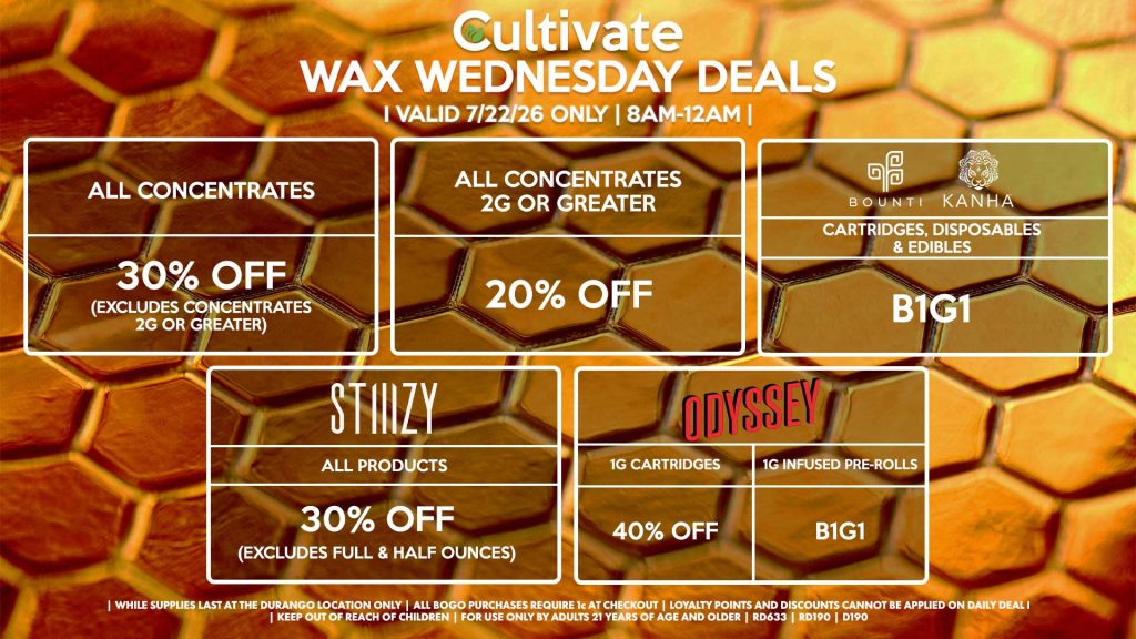 Cultivate Las Vegas DURANGO Dispensary Daily Deals! Valid WEDNESDAY 7/15 Only | 8AM-12AM | While Supplies Last! ALL CONCENTRATES - 30% OFF (Excludes Concentrates 2g Or Greater) ALL CONCENTRATES 2G OR GREATER - 20% OFF STIIIZY - All Products for 30% Off (Excludes Full & Half Ounces) BOUNTI/KANHA - Cartridges, Disposables & Edibles B1G1 ODYSSEY - 1g Cartridges for 40% Off - 1g Infused Pre-Rolls B1G1 | Valid Wednesday (7/22/26) at the Durango Location only, while supplies last | All BOGO purchases require 1¢ at checkout. | All deals include tax | Keep out of reach of children. For use only by adults 21 years of age and older. | Open 8AM to 12AM | Visit cultivatelv.com for more information |