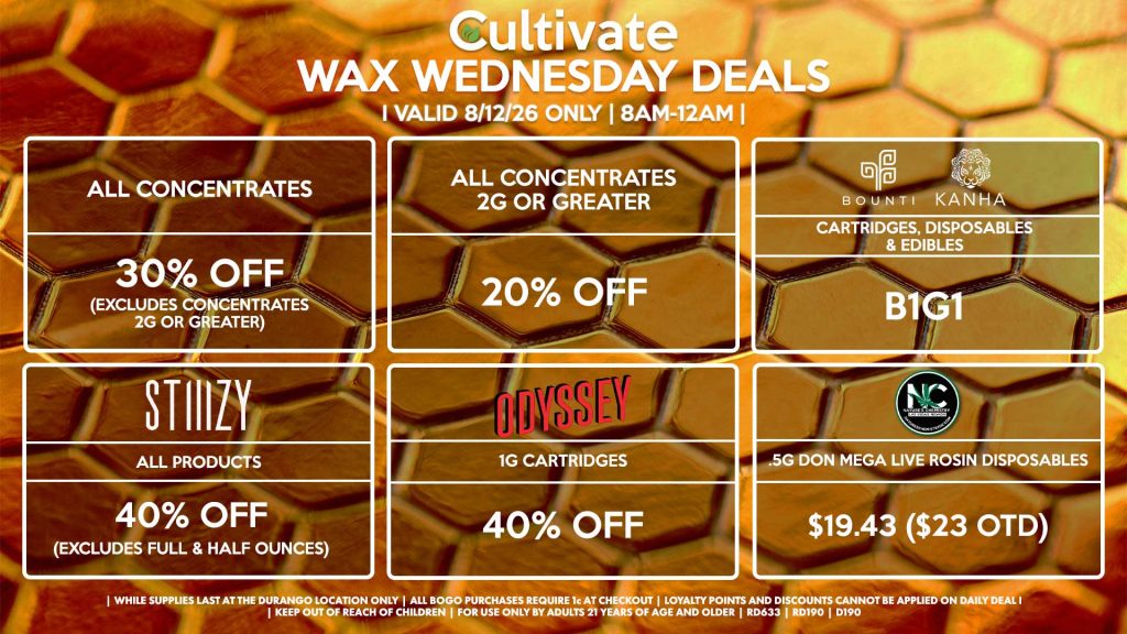 Cultivate Las Vegas DURANGO Dispensary Daily Deals! Valid WEDNESDAY 8/12 Only | 8AM-12AM | While Supplies Last!
ALL CONCENTRATES
- 30% OFF (Excludes Concentrates 2g Or Greater)
ALL CONCENTRATES 2G OR GREATER
- 20% OFF
STIIIZY
- All Products for 30% Off (Excludes Full & Half Ounces)
BOUNTI/KANHA
- Cartridges, Disposables & Edibles B1G1
ODYSSEY
- 1g Cartridges for 40% Off 
NATURE’S CHEMISTRY
- .5g Don Mega Live Rosin Disposables for $19.43 ($23 OTD)

| Valid Wednesday (8/12/26) at the Durango Location only, while supplies last | All BOGO purchases require 1¢ at checkout. | All deals include tax | Keep out of reach of children. For use only by adults 21 years of age and older. |  Open 8AM to 12AM | Visit cultivatelv.com for more information |
