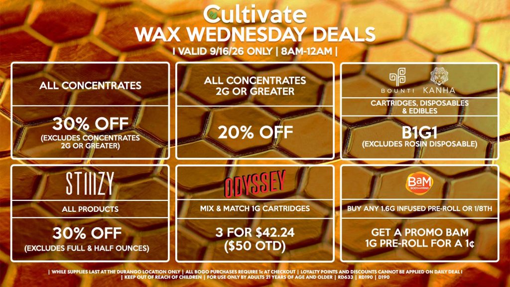 Cultivate Las Vegas DURANGO Dispensary Daily Deals! Valid WEDNESDAY 9/16 Only | 8AM-12AM | While Supplies Last! ALL CONCENTRATES - 30% OFF (Excludes Concentrates 2g Or Greater) ALL CONCENTRATES 2G OR GREATER - 20% OFF STIIIZY - All Products for 30% Off (Excludes Full & Half Ounces) BOUNTI/KANHA - Cartridges, Disposables & Edibles B1G1 (Excludes Rosin Disposable) ODYSSEY - Mix & Match 1g Cartridges 3 for $42.24 ($50 OTD) BAM - Buy Any 1.6g Infused Pre-Roll or 1/8th, Get a Promo BaM 1g Pre-Roll for a 1¢ | Valid Wednesday (9/16/26) at the Durango Location only, while supplies last | All BOGO purchases require 1¢ at checkout. | All deals include tax | Keep out of reach of children. For use only by adults 21 years of age and older. | Open 8AM to 12AM | Visit cultivatelv.com for more information |