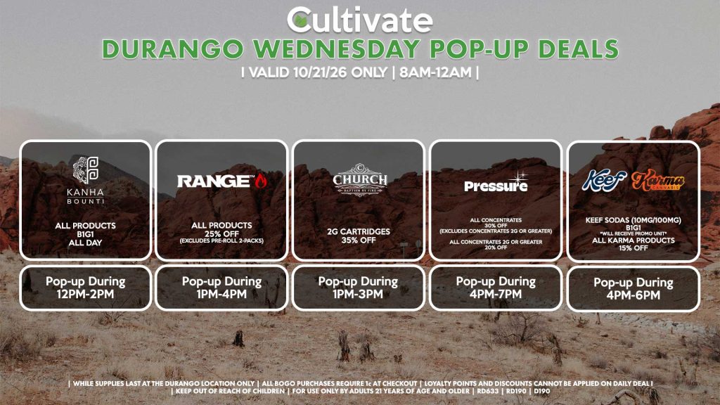 BOUNTI/KANHA (D) B1G1 ALL DAY Pop-up During 12PM-2PM RANGE (D) All Products for 25% Off (Excludes Pre-Roll 2-Packs) Pop-up During 1PM-4PM CHURCH (D) 2g Cartridges for 35% Off Pop-up During 1PM-3PM PRESSURE (D) All Concentrates for 30% OFF (Excludes Concentrates 2g Or Greater) All Concentrates 2g Or Greater for 20% OFF Pop-up During 4PM-7PM KEEF (D) Keef Sodas (10mg/100mg) B1G1 *Will Receive Promo Unit* All Karma Products for 15% OFF Pop-up During 4PM-6PM