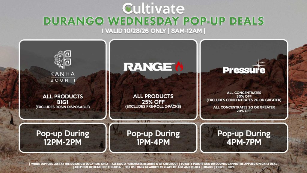 WEDNESDAY - BOUNTI/KANHA (D) All Products B1G1 (Excludes Rosin Disposable) Pop-up During 12PM-2PM RANGE (D) All Products for 25% Off (Excludes Pre-Roll 2-Packs) Pop-up During 1PM-4PM PRESSURE (D) All Concentrates for 30% OFF (Excludes Concentrates 2g Or Greater) All Concentrates 2g Or Greater for 20% OFF Pop-up During 4PM-7PM