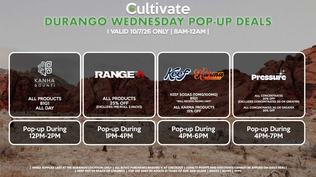 WEDNESDAY - BOUNTI/KANHA (D) B1G1 ALL DAY Pop-up During 12PM-2PM RANGE (D) All Products for 25% Off (Excludes Pre-Roll 2-Packs) Pop-up During 1PM-4PM KEEF (D) Keef Sodas (10mg/100mg) B1G1 *Will Receive Promo Unit* All Karma Products for 15% OFF Pop-up During 4PM-6PM PRESSURE (D) All Concentrates for 30% OFF (Excludes Concentrates 2g Or Greater) All Concentrates 2g Or Greater for 20% OFF Pop-up During 4PM-7PM
