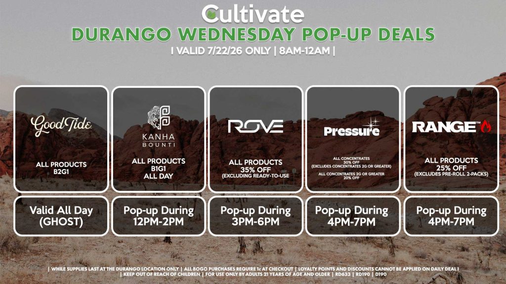 GOOD TIDE ( D) All Products B2G1 Valid ALL DAY (GHOST) ROVE (D) All Products 35% Off (Excluding Ready-To-Use Kits) Pop-up During 3PM-6PM BOUNTI/KANHA (D) B1G1 ALL DAY Pop-up During 12PM-2PM PRESSURE (D) All Concentrates for 30% OFF (Excludes Concentrates 2g Or Greater) All Concentrates 2g Or Greater for 20% OFF Pop-up During 4PM-7PM RANGE (D) All Products for 25% Off (Excludes Pre-Roll 2-Packs) Pop-up During 4PM-7PM