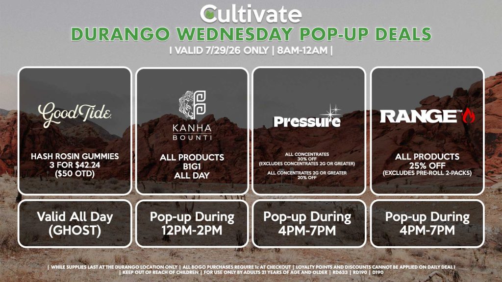 WEDNESDAY - GOOD TIDE ( D) Hash Rosin Gummies 3 for $42.24 ($50 OTD) Valid ALL DAY (GHOST) BOUNTI/KANHA (D) B1G1 ALL DAY Pop-up During 12PM-2PM PRESSURE (D) All Concentrates for 30% OFF (Excludes Concentrates 2g Or Greater) All Concentrates 2g Or Greater for 20% OFF Pop-up During 4PM-7PM RANGE (D) All Products for 25% Off (Excludes Pre-Roll 2-Packs) Pop-up During 4PM-7PM