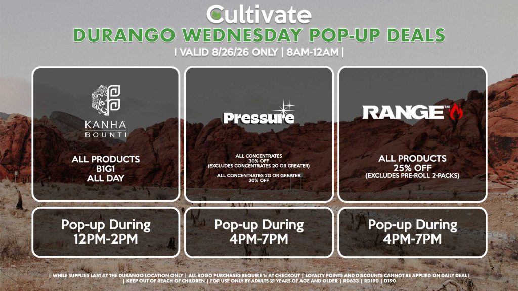 BOUNTI/KANHA (D)
B1G1 ALL DAY
Pop-up During 12PM-2PM

PRESSURE (D)
All Concentrates for 30% OFF (Excludes Concentrates 2g Or Greater)
All Concentrates 2g Or Greater for 20% OFF
Pop-up During 4PM-7PM

RANGE (D)
All Products for 25% Off (Excludes Pre-Roll 2-Packs)
Pop-up During 4PM-7PM

PRESSURE (SM)
All Concentrates for 30% OFF (Excludes Concentrates 2g Or Greater)
All Concentrates 2g Or Greater for 20% OFF
Pop-up During 12PM-3PM
