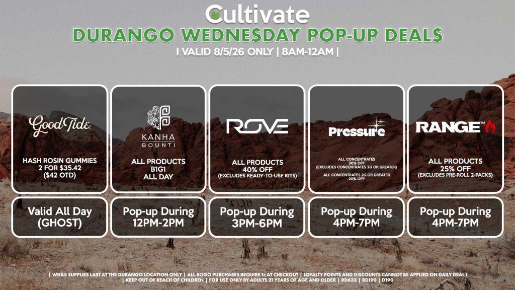 WEDNESDAY - 
GOOD TIDE ( D)
Hash Rosin Gummies 2 for $35.42 ($42 OTD)
Valid ALL DAY (GHOST)

BOUNTI/KANHA (D)
B1G1 ALL DAY
Pop-up During 12PM-2PM

ROVE (D)
All Products for 40% Off  (Excludes Ready-To-Use Kits)
Pop-Up During 3PM-6PM

PRESSURE (D)
All Concentrates for 30% OFF (Excludes Concentrates 2g Or Greater)
All Concentrates 2g Or Greater for 20% OFF
Pop-up During 4PM-7PM

RANGE (D)
All Products for 25% Off (Excludes Pre-Roll 2-Packs)
Pop-up During 4PM-7PM
