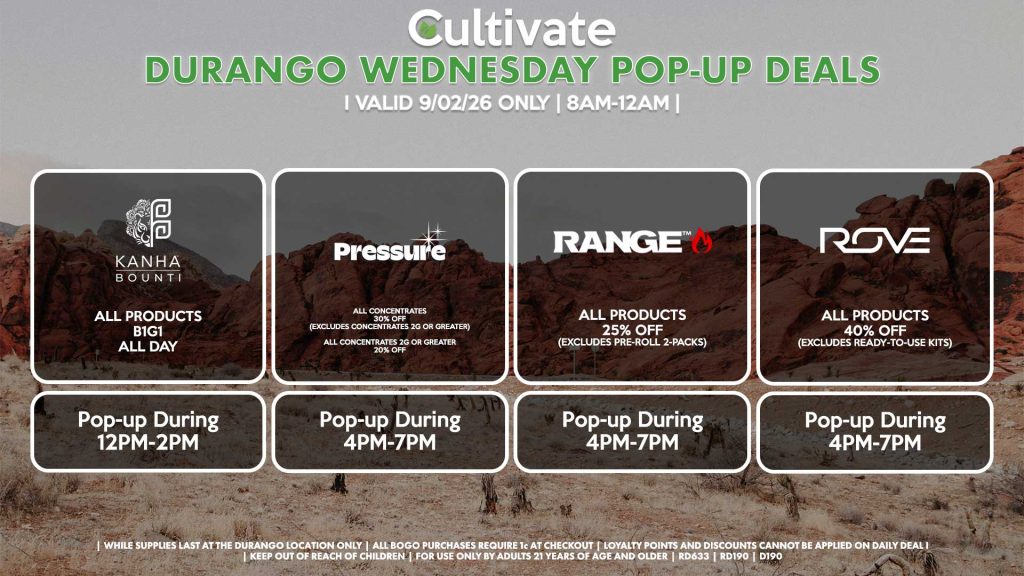 WEDNESDAY - BOUNTI/KANHA (D) B1G1 ALL DAY Pop-up During 12PM-2PM PRESSURE (D) All Concentrates for 30% OFF (Excludes Concentrates 2g Or Greater) All Concentrates 2g Or Greater for 20% OFF Pop-up During 4PM-7PM RANGE (D) All Products for 25% Off (Excludes Pre-Roll 2-Packs) Pop-up During 4PM-7PM ROVE (D) 40% Off All Products (Excludes Ready-To-Use Kits) Pop-up During 4PM-7PM