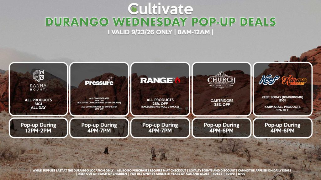 BOUNTI/KANHA (D) B1G1 ALL DAY Pop-up During 12PM-2PM PRESSURE (D) All Concentrates for 30% OFF (Excludes Concentrates 2g Or Greater) All Concentrates 2g Or Greater for 20% OFF Pop-up During 4PM-7PM RANGE (D) All Products for 25% Off (Excludes Pre-Roll 2-Packs) Pop-up During 4PM-7PM CHURCH (D) Cartridges for 25% Off Pop-up During 4PM-6PM KEEF/KARMA (D) Keef: Sodas (10mg/100mg) B1G1 Karma: All Products for 15% Off Pop-up During 4PM-6PM