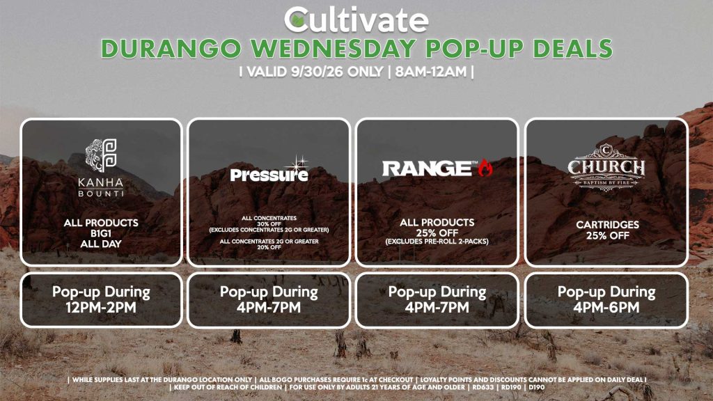 BOUNTI/KANHA (D)
B1G1 ALL DAY
Pop-up During 12PM-2PM
PRESSURE (D)
All Concentrates for 30% OFF (Excludes Concentrates 2g Or Greater)
All Concentrates 2g Or Greater for 20% OFF
Pop-up During 4PM-7PM
RANGE (D)
All Products for 25% Off (Excludes Pre-Roll 2-Packs)
Pop-up During 4PM-7PM
CHURCH (D)
Cartridges for 25% Off
Pop-up During 4PM-6PM