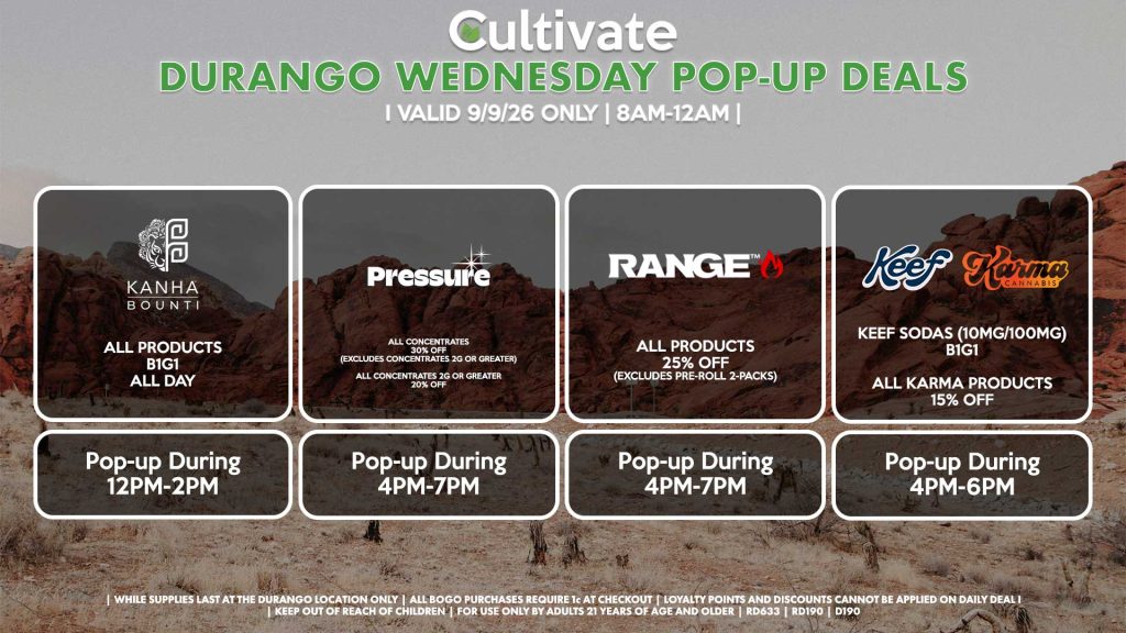 BOUNTI/KANHA (D) B1G1 ALL DAY Pop-up During 12PM-2PM PRESSURE (D) All Concentrates for 30% OFF (Excludes Concentrates 2g Or Greater) All Concentrates 2g Or Greater for 20% OFF Pop-up During 4PM-7PM RANGE (D) All Products for 25% Off (Excludes Pre-Roll 2-Packs) Pop-up During 4PM-7PM KEEF/KARMA (D) Keef Sodas (10mg/100mg) B1G1 All Karma Products for 15% OFF Pop-up During 4PM-6PM