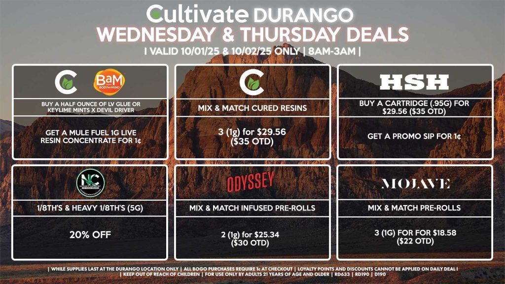 Cultivate Las Vegas DURANGO Dispensary Daily Deals! Valid WEDNESDAY & THURSDAY 10/01-10/02 Only | 8AM-12AM | While Supplies Last! CULTIVATE - Mix & Match 1g Cured Resins 3 for $29.56 ($35 OTD) CULTIVATE/BAM - Buy a Half Ounce of LV Glue or Keylime Mints x Devil Driver, Get a Mule Fuel 1g Live Resin Concentrate for 1¢ ODYSSEY - Mix & Match Infused Pre-Rolls 2 (1g) for $25.34 ($30 OTD) HSH - Buy a Cartridge (.95g) for $29.56 ($35 OTD), Get a Promo Sip for 1¢ NATURE’S CHEMISTRY - 1/8th’s & Heavy 1/8th’s (5g) for 20% Off MOJAVE - Mix & Match Pre-Rolls 3 (1g) for for $18.58 ($22 OTD) | Valid Wednesday (10/01/25) and Thursday (10/02/25) at the Durango Location only, while supplies last | All BOGO purchases require 1¢ at checkout. | All deals include tax | Keep out of reach of children. For use only by adults 21 years of age and older. | Open 8AM to 12AM | Visit cultivatelv.com for more information |