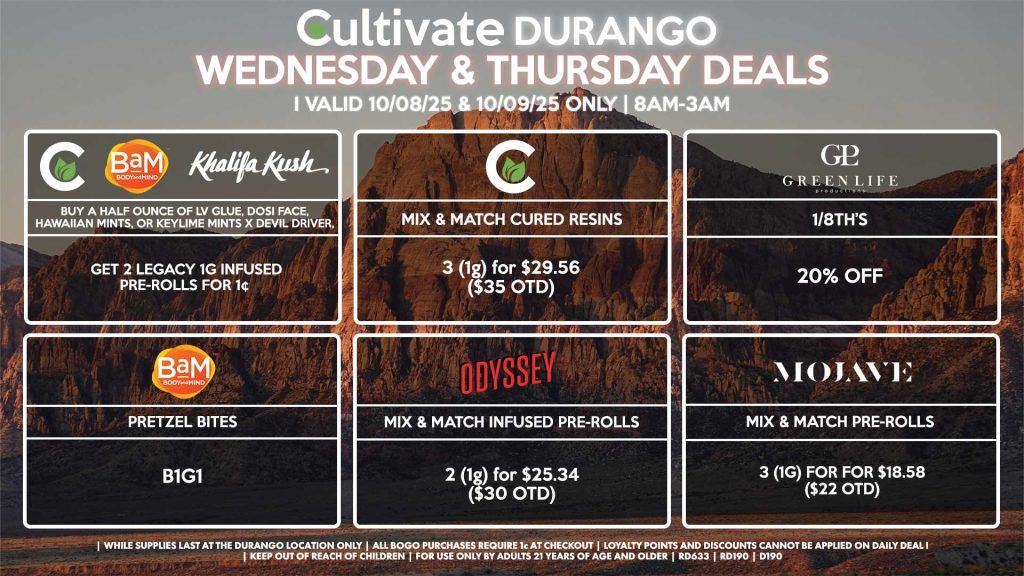 Cultivate Las Vegas DURANGO Dispensary Daily Deals! Valid WEDNESDAY & THURSDAY 10/08-10/09 Only | 8AM-12AM | While Supplies Last! CULTIVATE - Mix & Match 1g Cured Resins 3 for $29.56 ($35 OTD) CULTIVATE/BAM/KHALIFA KUSH - Buy a Half Ounce of LV Glue, Dosi Face, Hawaiian Mints, or Keylime Mints x Devil Driver, Get 2 Legacy 1g Infused Pre-Rolls for 1¢ ODYSSEY - Mix & Match Infused Pre-Rolls 2 (1g) for $25.34 ($30 OTD) MOJAVE - Mix & Match Pre-Rolls 3 (1g) for for $18.58 ($22 OTD) GLP - 1/8th’s for 20% OFF BAM - Pretzel Bites B1G1 | Valid Wednesday (10/08/25) and Thursday (10/09/25) at the Durango Location only, while supplies last | All BOGO purchases require 1¢ at checkout. | All deals include tax | Keep out of reach of children. For use only by adults 21 years of age and older. | Open 8AM to 12AM | Visit cultivatelv.com for more information |