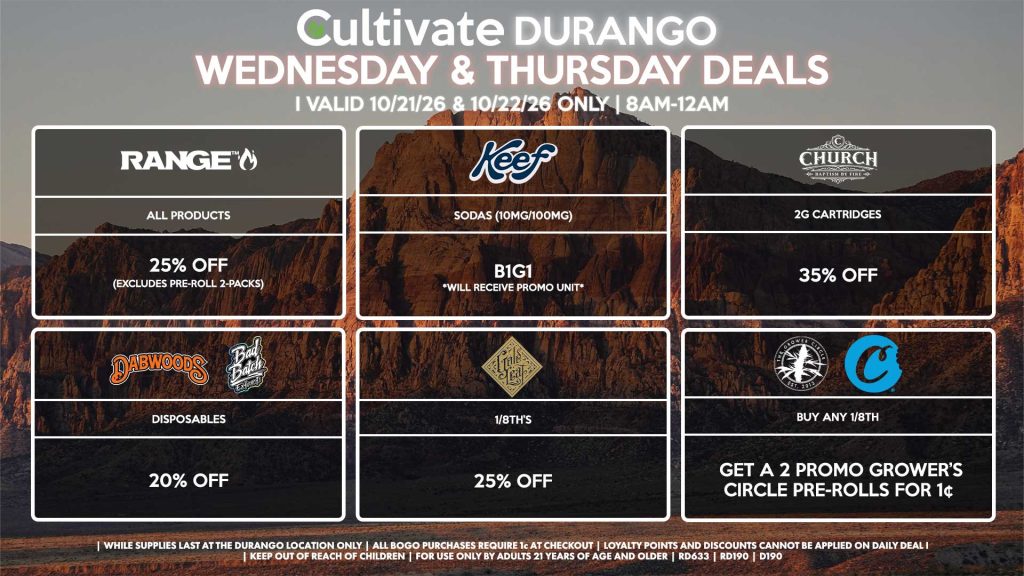 Cultivate Las Vegas DURANGO Dispensary Daily Deals! Valid WEDNESDAY & THURSDAY 10/21-10/22 Only | 8AM-12AM | While Supplies Last! GOLD LEAF - 1/8th’s for 25% Off KEEF - Sodas (10mg/100mg) B1G1 *Will Receive Promo Unit* RANGE - All Products for 25% Off (Excludes Pre-Roll 2-Packs) CHURCH - 2g Cartridges for 35% Off DABWOODS/BAD BATCH - Disposables for 20% Off GROWER CIRCLE/COOKIES - Buy Any 1/8th, Get a 2 Promo Growers Circle Pre-Rolls for 1¢ | Valid Wednesday (10/21/26) and Thursday (10/22/26) at the Durango Location only, while supplies last | All BOGO purchases require 1¢ at checkout. | All deals include tax | Keep out of reach of children. For use only by adults 21 years of age and older. | Open 8AM to 12AM | Visit cultivatelv.com for more information |