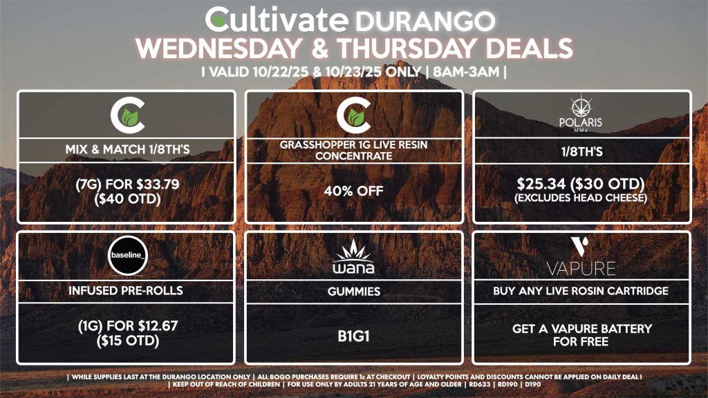 Cultivate Las Vegas DURANGO Dispensary Daily Deals! Valid WEDNESDAY & THURSDAY 10/22-10/23 Only | 8AM-12AM | While Supplies Last! CULTIVATE - Mix & Match 1/8th’s (7g) for $33.79 ($40 OTD) - Grasshopper 1g Live Resin Concentrate for 40% OFF POLARIS - 1/8th’s for $25.34 ($30 OTD) (Excludes Head Cheese) VAPURE - Buy Any Live Rosin Cartridge, Get a Vapure Battery for Free WANA - Gummies B1G1 BASELINE - Infused Pre-Rolls (1g) for $12.67 ($15 OTD) | Valid Wednesday (10/22/25) and Thursday (10/23/25) at the Durango Location only, while supplies last | All BOGO purchases require 1¢ at checkout. | All deals include tax | Keep out of reach of children. For use only by adults 21 years of age and older. | Open 8AM to 12AM | Visit cultivatelv.com for more information |