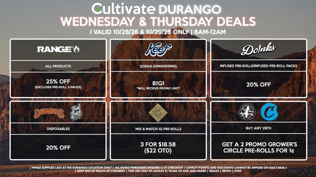 Cultivate Las Vegas DURANGO Dispensary Daily Deals! Valid WEDNESDAY & THURSDAY 10/28-10/29 Only | 8AM-12AM | While Supplies Last! GOLD LEAF - Mix & Match 1g Pre-Rolls 3 for $18.58 ($22 OTD) KEEF - Sodas (10mg/100mg) B1G1 *Will Receive Promo Unit* RANGE - All Products for 25% Off (Excludes Pre-Roll 2-Packs) DOINKS - Infused Pre-Rolls/Infused Pre-Roll Packs for 20% Off DABWOODS/BAD BATCH - Disposables for 20% Off GROWER CIRCLE/COOKIES - Buy Any 1/8th, Get a 2 Promo Growers Circle Pre-Rolls for 1¢ | Valid Wednesday (10/28/26) and Thursday (10/29/26) at the Durango Location only, while supplies last | All BOGO purchases require 1¢ at checkout. | All deals include tax | Keep out of reach of children. For use only by adults 21 years of age and older. | Open 8AM to 12AM | Visit cultivatelv.com for more information |