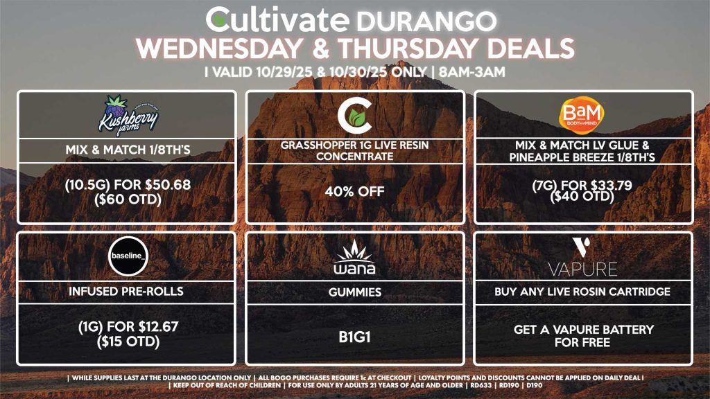 Cultivate Las Vegas DURANGO Dispensary Daily Deals! Valid WEDNESDAY & THURSDAY 10/29-10/30 Only | 8AM-12AM | While Supplies Last! CULTIVATE - Grasshopper 1g Live Resin Concentrate for 40% OFF BAM - Mix & Match LV Glue & Pineapple Breeze 1/8th’s (7g) for $33.79 ($40 OTD) KUSHBERRY FARMS - Mix & Match 1/8th’s (10.5g) for $50.68 ($60 OTD) VAPURE - Buy Any Live Rosin Cartridge, Get a Vapure Battery for Free WANA - Gummies B1G1 BASELINE - Infused Pre-Rolls (1g) for $12.67 ($15 OTD) | Valid Wednesday (10/29/25) and Thursday (10/30/25) at the Durango Location only, while supplies last | All BOGO purchases require 1¢ at checkout. | All deals include tax | Keep out of reach of children. For use only by adults 21 years of age and older. | Open 8AM to 12AM | Visit cultivatelv.com for more information |