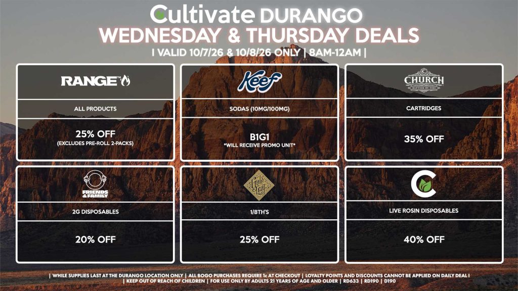 Cultivate Las Vegas DURANGO Dispensary Daily Deals! Valid WEDNESDAY & THURSDAY 10/7-10/8 Only | 8AM-12AM | While Supplies Last! GOLD LEAF - 1/8th’s for 25% Off KEEF - Sodas (10mg/100mg) B1G1 RANGE - All Products for 25% Off (Excludes Pre-Roll 2-Packs) CHURCH - Cartridges for 35% Off FRIENDS & FAMILY - 2g Disposables for 20% Off CULTIVATE - Live Rosin Disposables for 40% Off | Valid Wednesday (10/7/26) and Thursday (10/8/26) at the Durango Location only, while supplies last | All BOGO purchases require 1¢ at checkout. | All deals include tax | Keep out of reach of children. For use only by adults 21 years of age and older. | Open 8AM to 12AM | Visit cultivatelv.com for more information |