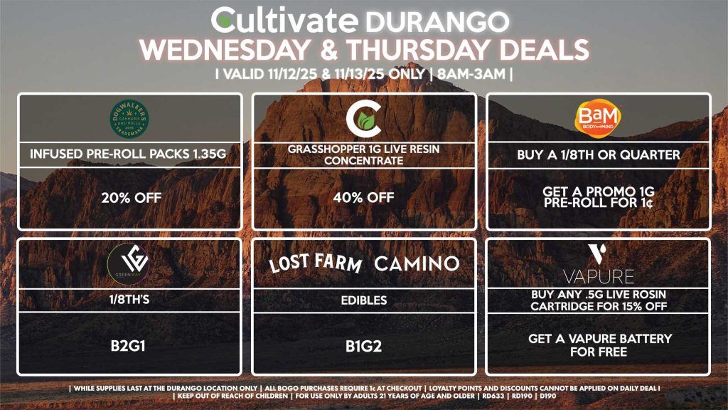 Cultivate Las Vegas DURANGO Dispensary Daily Deals! Valid WEDNESDAY & THURSDAY 11/12-11/13 Only | 8AM-12AM | While Supplies Last! CULTIVATE - Grasshopper 1g Live Resin Concentrate for 40% OFF BAM - Buy a 1/8th or Quarter, Get a Promo 1g Pre-Roll for 1¢ VAPURE - Buy Any .5g Live Rosin Cartridge for 15% Off, Get a Vapure Battery for Free CAMINO/LOST FARMS - Edibles B1G2 DOGWALKERS - Infused Pre-Roll Packs 1.35g for 20% Off GREENWAY - 1/8th’s for B2G1 | Valid Wednesday (11/12/25) and Thursday (11/13/25) at the Durango Location only, while supplies last | All BOGO purchases require 1¢ at checkout. | All deals include tax | Keep out of reach of children. For use only by adults 21 years of age and older. | Open 8AM to 12AM | Visit cultivatelv.com for more information |