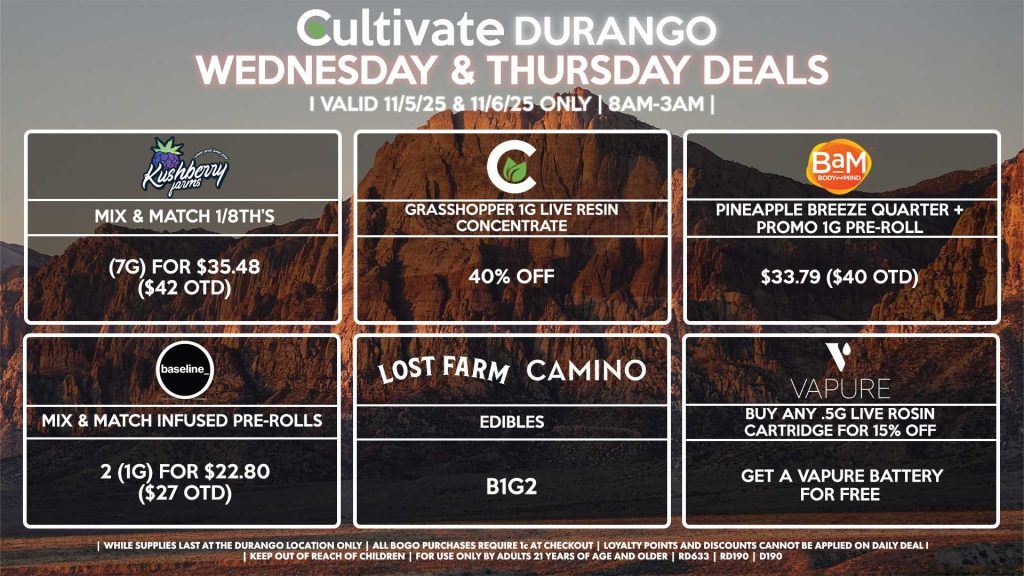 Cultivate Las Vegas DURANGO Dispensary Daily Deals! Valid WEDNESDAY & THURSDAY 11/5-11/6 Only | 8AM-12AM | While Supplies Last! CULTIVATE - Grasshopper 1g Live Resin Concentrate for 40% OFF BAM - Pineapple Breeze Quarter + Promo 1g Pre-Roll for $33.79 ($40 OTD) KUSHBERRY FARMS - Mix & Match 1/8th’s (7g) for $35.48 ($42 OTD) VAPURE - Buy Any .5g Live Rosin Cartridge for 15% Off, Get a Vapure Battery for Free CAMINO/LOST FARMS - Edibles B1G2 BASELINE - Mix & Match Infused Pre-Rolls 2 (1g) for $22.80 ($27 OTD) | Valid Wednesday (11/5/25) and Thursday (11/6/25) at the Durango Location only, while supplies last | All BOGO purchases require 1¢ at checkout. | All deals include tax | Keep out of reach of children. For use only by adults 21 years of age and older. | Open 8AM to 12AM | Visit cultivatelv.com for more information |