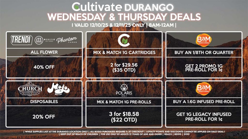 Cultivate Las Vegas DURANGO Dispensary Daily Deals! Valid WEDNESDAY & THURSDAY 12/10-12/11 Only | 8AM-12AM | While Supplies Last! BAM - Buy Any 1/8th or Quarter, Get 2 Promo 1g Pre-Rolls for 1¢ - Buy a 1.6g Infused Pre-Roll, Get 1g Legacy Infused Pre-Roll for 1¢ MEDIZIN/TRENDI/PHANTOM FARMS - All Flower for 40% Off CHURCH/MOJO - Disposables for 20% Off POLARIS - Mix & Match 1g Pre-Rolls 3 for $18.58 ($22 OTD) CULTIVATE - Mix & Match 1g Cartridges 2 for $29.56 ($35 OTD) | Valid Wednesday (12/10/25) and Thursday (12/11/25) at the Durango Location only, while supplies last | All BOGO purchases require 1¢ at checkout. | All deals include tax | Keep out of reach of children. For use only by adults 21 years of age and older. | Open 8AM to 12AM | Visit cultivatelv.com for more information |