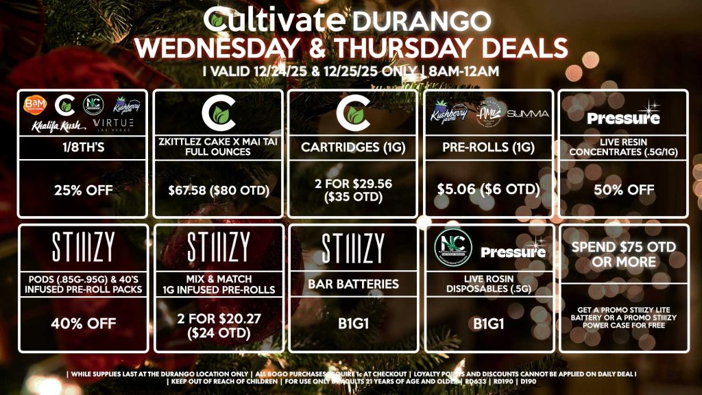 Cultivate Las Vegas DURANGO Dispensary Daily Deals! Valid WEDNESDAY & THURSDAY 12/24-12/25 Only | 8AM-12AM | While Supplies Last!
BAM/CULTIVATE/KUSHBERRY FARMS/KHALIFA KUSH/NATURE’S CHEMISTRY/VIRTUE
- 1/8th’s for 25% Off
CULTIVATE
- Zkittlez Cake x Mai Tai Full Ounces for $67.58 ($80 OTD)
- Cartridges (1g) 2 for $29.56 ($35 OTD)
AMA/KUSHBERRY FARMS/SUMMA
- Pre-Rolls (1g) for $5.06 ($6 OTD)
STIIIZY
- Pods (.85g-.95g) & 40’s Infused Pre-Roll Packs for 40% Off
- Mix & Match 1g Infused Pre-Rolls 2 for $20.27 ($24 OTD)
- BAR Batteries for B1G1
NATURE’S CHEMISTRY/PRESSURE
- Live Rosin Disposables (.5g) B1G1
PRESSURE
- Live Resin Concentrates (.5g-1g) for 50% Off
SPEND $75 OTD OR MORE
- Get a Promo STIIIZY Lite Battery Or A Promo STIIIZY Power Case for Free

| Valid Wednesday (12/24/25) and Thursday (12/25/25) at the Durango Location only, while supplies last | All BOGO purchases require 1¢ at checkout. | All deals include tax | Keep out of reach of children. For use only by adults 21 years of age and older. |  Open 8AM to 12AM | Visit cultivatelv.com for more information |
