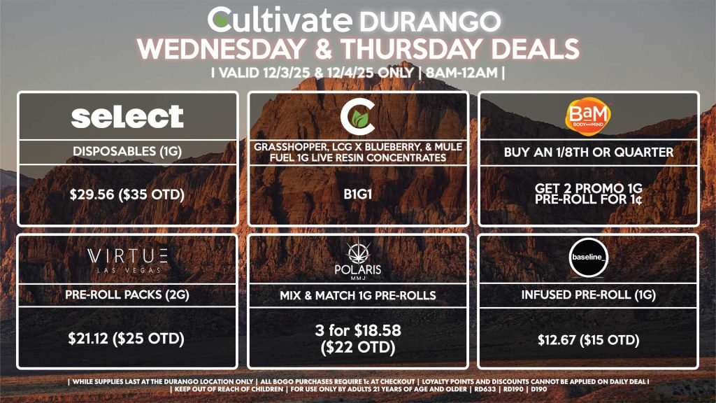 Cultivate Las Vegas DURANGO Dispensary Daily Deals! Valid WEDNESDAY & THURSDAY 12/3-12/4 Only | 8AM-12AM | While Supplies Last! BAM - Buy Any 1/8th or Quarter, Get 2 Promo 1g Pre-Rolls for 1¢ CULTIVATE - Grasshopper, LCG x Blueberry, & Mule Fuel 1g Live Resin Concentrate for B1G1 SELECT - Disposables (1g) for $29.56 ($35 OTD) POLARIS - Mix & Match 1g Pre-Rolls 3 for $18.58 ($22 OTD) VIRTUE - Pre-Roll Packs (2g) for $21.12 ($25 OTD) BASELINE - Infused Pre-Roll (1g) for $12.67 ($15 OTD) | Valid Wednesday (12/3/25) and Thursday (12/4/25) at the Durango Location only, while supplies last | All BOGO purchases require 1¢ at checkout. | All deals include tax | Keep out of reach of children. For use only by adults 21 years of age and older. | Open 8AM to 12AM | Visit cultivatelv.com for more information |