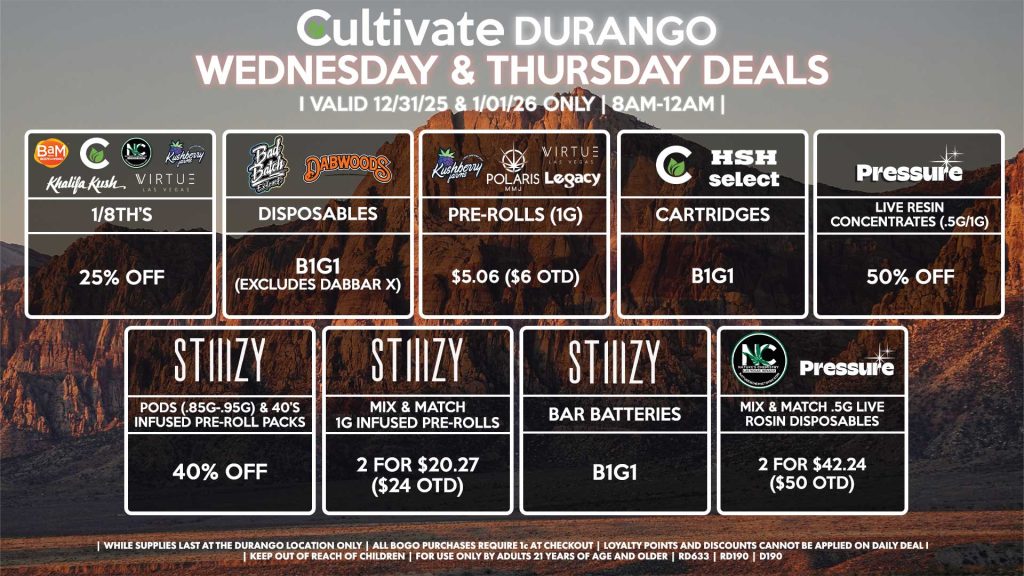 Cultivate Las Vegas DURANGO Dispensary Daily Deals! Valid WEDNESDAY & THURSDAY 12/24-12/25 Only | 8AM-12AM | While Supplies Last!
BAM/CULTIVATE/KUSHBERRY FARMS/KHALIFA KUSH/NATURE’S CHEMISTRY/VIRTUE
- 1/8th’s for 25% Off
BAD BATCH/DABWOODS
- Disposables B1G1 (Excludes Dabbar X)
LEGACY/KUSHBERRY FARMS/POLARIS/VIRTUE
- Pre-Rolls (1g) for $5.06 ($6 OTD)
STIIIZY
- Pods (.85g-.95g) & 40’s Infused Pre-Roll Packs for 40% Off
- Mix & Match 1g Infused Pre-Rolls 2 for $20.27 ($24 OTD)
- BAR Batteries for B1G1
NATURE’S CHEMISTRY/PRESSURE
- Mix & Match .5g Live Rosin Disposables 2 for $42.24 ($50 OTD)
PRESSURE
- Live Resin Concentrates (.5g/1g) for 50% Off
SELECT/CULTIVATE/HSH
- Cartridges B1G1

| Valid Wednesday (12/31/25) and Thursday (1/01/26) at the Durango Location only, while supplies last | All BOGO purchases require 1¢ at checkout. | All deals include tax | Keep out of reach of children. For use only by adults 21 years of age and older. |  Open 8AM to 12AM | Visit cultivatelv.com for more information |
