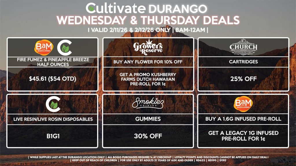 Cultivate Las Vegas DURANGO Dispensary Daily Deals! Valid WEDNESDAY & THURSDAY 2/11-2/12 Only | 8AM-12AM | While Supplies Last! BAM/CULTIVATE - Fire Fumez & Pineapple Breeze Half Ounces for $45.61 ($54 OTD) GROWER’S CIRCLE - Buy Any Flower for 10% Off, Get a Promo Kushberry Farms Dutch Hawaiian Pre-Roll for 1¢ CHURCH - Cartridges for 25% Off SMOKIEZ - Gummies for 30% Off BAM - Buy a 1.6g Infused Pre-Roll, Get a Legacy 1g Infused Pre-Roll for 1¢ CULTIVATE - Live Resin/Live Rosin Disposables for B1G1 | Valid Wednesday (2/11/26) and Thursday (2/12/26) at the Durango Location only, while supplies last | All BOGO purchases require 1¢ at checkout. | All deals include tax | Keep out of reach of children. For use only by adults 21 years of age and older. | Open 8AM to 12AM | Visit cultivatelv.com for more information | 