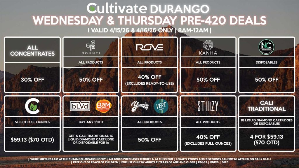 Cultivate Las Vegas DURANGO Dispensary Daily Deals! Valid WEDNESDAY & THURSDAY 4/15-4/16 Only | 8AM-12AM | While Supplies Last! ALL CONCENTRATES - 30% Off BOUNTI - All Products for 50% Off ROVE - All Products for 40% Off (Excludes Ready-To-Use) KANHA - All Products for 50% Off NATURE’S CHEMISTRY - All Disposables for 50% Off CULTIVATE - Select Full Ounces for $59.13 ($70 OTD) BAM/BLVD - Buy Any 1/8th, Get a Cali Traditional 1g Liquid Diamond Cartridge or Disposable for 1¢ YUMMIES/VERT - All Products for 50% Off STIIIZY - All Products for 40% Off (Excludes Full Ounces) CALI TRADITIONAL - 1g Liquid Diamond Cartridges or Disposables 4 for $59.13 ($70 OTD) | Valid Wednesday (4/15/26) and Thursday (4/16/26) at the Durango Location only, while supplies last | All BOGO purchases require 1¢ at checkout. | All deals include tax | Keep out of reach of children. For use only by adults 21 years of age and older. | Open 8AM to 12AM | Visit cultivatelv.com for more information | 