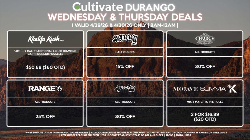 Cultivate Las Vegas DURANGO Dispensary Daily Deals! Valid WEDNESDAY & THURSDAY 4/29-4/30 Only | 8AM-12AM | While Supplies Last!
KHALIFA KUSH
- 1/8th + 2 Cali Traditional Liquid Diamond Cartridges/Disposables for $50.68 ($60 OTD)
SAVVY
- Half Ounces for 15% Off
RANGE
- All Products for 25% Off
SMOKIEZ
- Gummies for 30% Off
CHURCH
- All Products for 30% Off
MOJAVE/SUMMA/KANNABIS
- Mix & Match 1g Pre-Rolls 3 for $16.89 ($20 OTD)

| Valid Wednesday (4/29/26) and Thursday (4/30/26) at the Durango Location only, while supplies last | All BOGO purchases require 1¢ at checkout. | All deals include tax | Keep out of reach of children. For use only by adults 21 years of age and older. |  Open 8AM to 12AM | Visit cultivatelv.com for more information |
