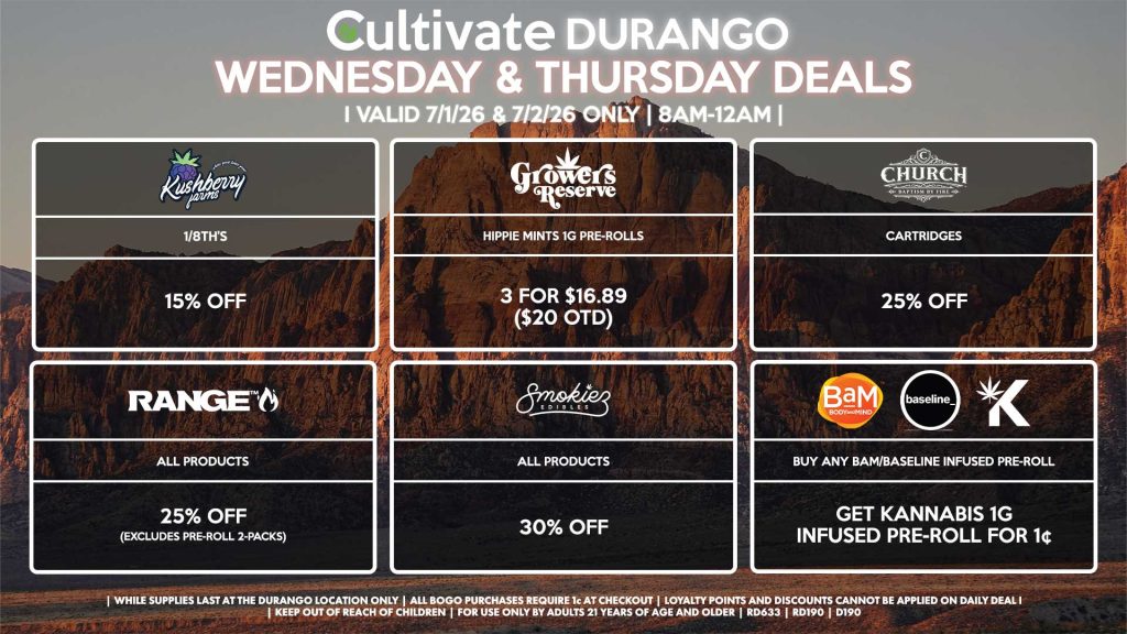 KUSHBERRY FARMS - 1/8th’s for 15% Off RANGE - All Products for 25% Off (Excludes Pre-Roll 2-Packs) SMOKIEZ - Gummies for 30% Off CHURCH - Cartridges for 25% Off GROWER’S RESERVE - Hippie Mints 1g Pre-Rolls 3 for $16.89 ($20 OTD) BAM/BASELINE/KANNABIS - Buy Any BaM/Baseline Infused Pre-Roll, Get Kannabis 1g Infused Pre-Roll for 1¢ | Valid Wednesday (7/1/26) and Thursday (7/2/26) at the Durango Location only, while supplies last | All BOGO purchases require 1¢ at checkout. | All deals include tax | Keep out of reach of children. For use only by adults 21 years of age and older. | Open 8AM to 12AM | Visit cultivatelv.com for more information |
