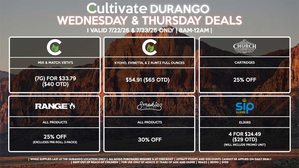 Cultivate Las Vegas DURANGO Dispensary Daily Deals! Valid WEDNESDAY & THURSDAY 7/22-7/23 Only | 8AM-12AM | While Supplies Last! CULTIVATE - Mix & Match 1/8th’s (7g) for $33.79 ($40 OTD) - Kyoho, Evinetta, & Z Runtz Full Ounces for $54.91 ($65 OTD) RANGE - All Products for 25% Off (Excludes Pre-Roll 2-Packs) SMOKIEZ - Gummies for 30% Off CHURCH - Cartridges for 25% Off SIP - Elixirs 4 for $24.49 ($29 OTD) (Will Include Promo Unit) | Valid Wednesday (7/22/26) and Thursday (7/23/26) at the Durango Location only, while supplies last | All BOGO purchases require 1¢ at checkout. | All deals include tax | Keep out of reach of children. For use only by adults 21 years of age and older. | Open 8AM to 12AM | Visit cultivatelv.com for more information |