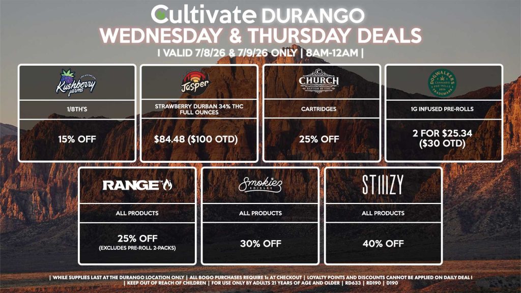 KUSHBERRY FARMS - 1/8th’s for 15% Off JASPER - Strawberry Durban 34% THC Full Ounces for $84.48 ($100 OTD) RANGE - All Products for 25% Off (Excludes Pre-Roll 2-Packs) SMOKIEZ - Gummies for 30% Off CHURCH - Cartridges for 25% Off DOGWALKERS - 1g Infused Pre-Rolls 2 for $25.34 ($30 OTD) STIIIZY - All Products for 40% Off | Valid Wednesday (7/8/26) and Thursday (7/9/26) at the Durango Location only, while supplies last | All BOGO purchases require 1¢ at checkout. | All deals include tax | Keep out of reach of children. For use only by adults 21 years of age and older. | Open 8AM to 12AM | Visit cultivatelv.com for more information |