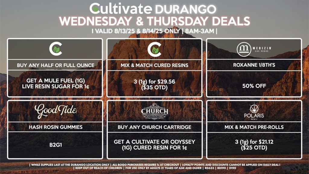 Cultivate Las Vegas Dispensary Daily Deals! Valid WEDNESDAY & THURSDAY 8/13-8/14 Only | 8AM-12AM | While Supplies Last! CULTIVATE - Buy Any Half or Full Ounce, Get a Mule Fuel (1g) Live Resin Sugar for 1¢ - Mix & Match 1g Cured Resins 3 for $29.56 ($35 OTD) GOOD TIDE - Hash Rosin Gummies B2G1 CHURCH - Buy Any Church Cartridge, Get a Cultivate OR Odyssey (1g) Cured Resin for 1¢ MEDIZIN Roxanne 1/8th’s 50% OFF POLARIS - Mix & Match Pre-Rolls 3 (1g) for $21.12 ($25 OTD) | Valid Wednesday (8/13/25) and Thursday (8/14/25) at the Durango Location only, while supplies last | All BOGO purchases require 1¢ at checkout. | All deals include tax | Keep out of reach of children. For use only by adults 21 years of age and older. | Open 8AM to 12AM | Visit cultivatelv.com for more information |