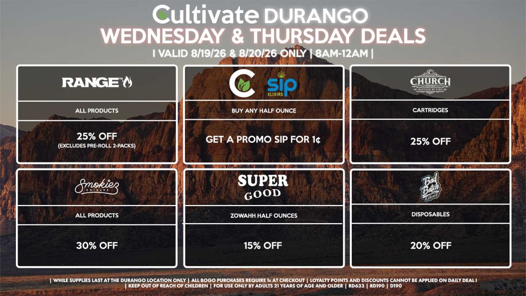 Cultivate Las Vegas DURANGO Dispensary Daily Deals! Valid WEDNESDAY & THURSDAY 8/19-8/20 Only | 8AM-12AM | While Supplies Last! SUPER GOOD - Zowahh Half Ounces for 15% Off CULTIVATE/SIP - Buy Any Half Ounce, Get a Promo Sip for 1¢ RANGE - All Products for 25% Off (Excludes Pre-Roll 2-Packs) SMOKIEZ - Gummies for 30% Off CHURCH - Cartridges for 25% Off BAD BATCH - Disposables for 20% Off | Valid Wednesday (8/19/26) and Thursday (8/20/26) at the Durango Location only, while supplies last | All BOGO purchases require 1¢ at checkout. | All deals include tax | Keep out of reach of children. For use only by adults 21 years of age and older. | Open 8AM to 12AM | Visit cultivatelv.com for more information |