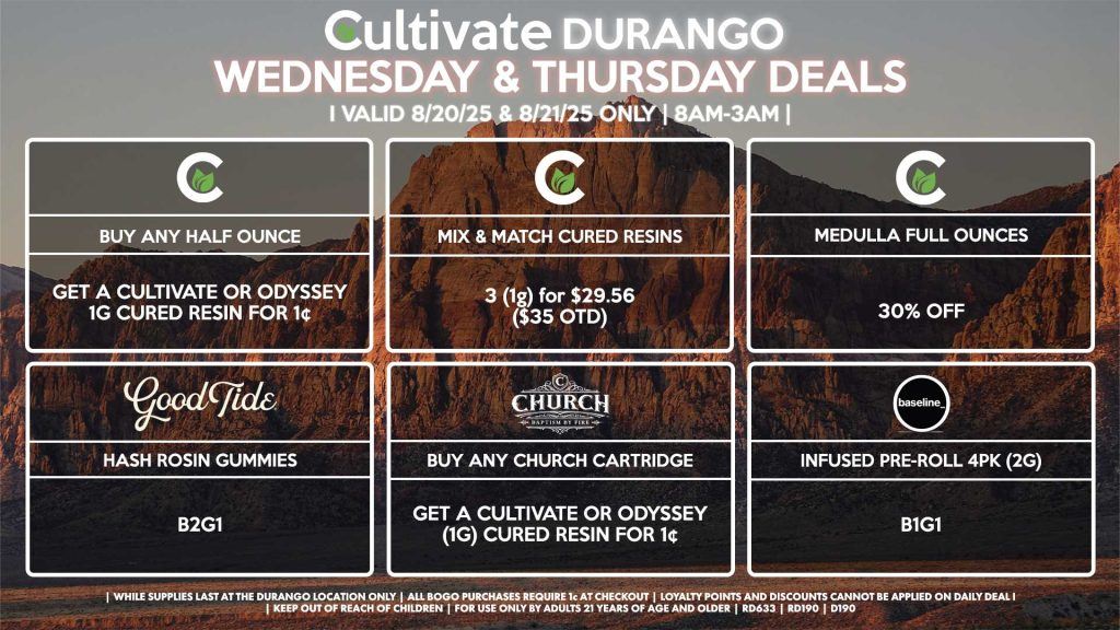 Cultivate Las Vegas Dispensary Daily Deals! Valid WEDNESDAY & THURSDAY 8/20-8/21 Only | 8AM-12AM | While Supplies Last! CULTIVATE - Buy a Half Ounce, Get a Cultivate OR Odyssey 1g Cured Resin for 1¢ - Mix & Match 1g Cured Resins 3 for $29.56 ($35 OTD) - Medulla Full Ounces 30% Off GOOD TIDE - Hash Rosin Gummies B2G1 CHURCH - Buy Any Church Cartridge, Get a Cultivate OR Odyssey 1g Cured Resin for 1¢ BASELINE - Infused Pre-Roll 4Pk (2g) B1G1 | Valid Wednesday (8/20/25) and Thursday (8/21/25) at the Durango Location only, while supplies last | All BOGO purchases require 1¢ at checkout. | All deals include tax | Keep out of reach of children. For use only by adults 21 years of age and older. | Open 8AM to 12AM | Visit cultivatelv.com for more information |